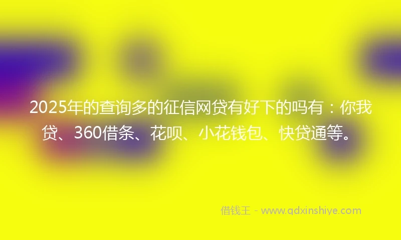 2025年的查询多的征信网贷有好下的吗有：你我贷、360借条、花呗、小花钱包、快贷通等。
