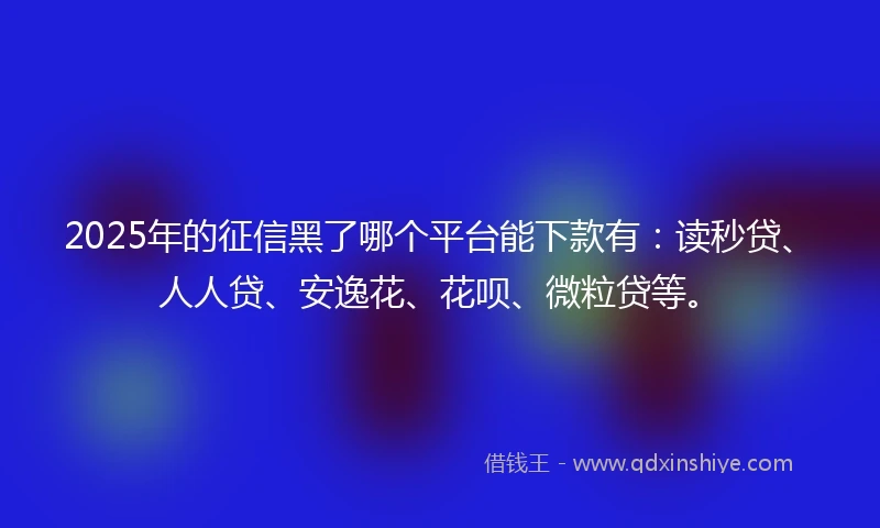 2025年的征信黑了哪个平台能下款有：读秒贷、人人贷、安逸花、花呗、微粒贷等。