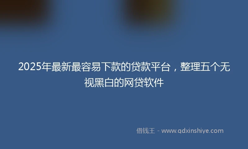 2025年最新最容易下款的贷款平台，整理五个无视黑白的网贷软件