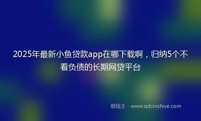 2025年最新小鱼贷款app在哪下载啊，归纳5个不看负债的长期网贷平台
