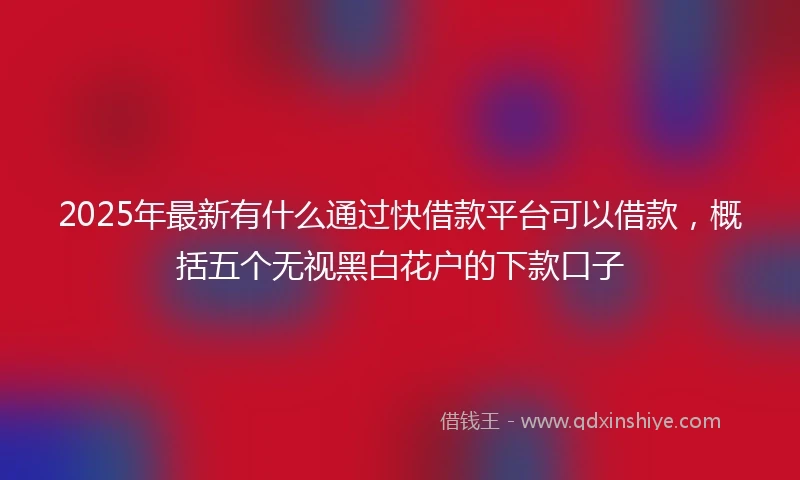 2025年最新有什么通过快借款平台可以借款，概括五个无视黑白花户的下款口子