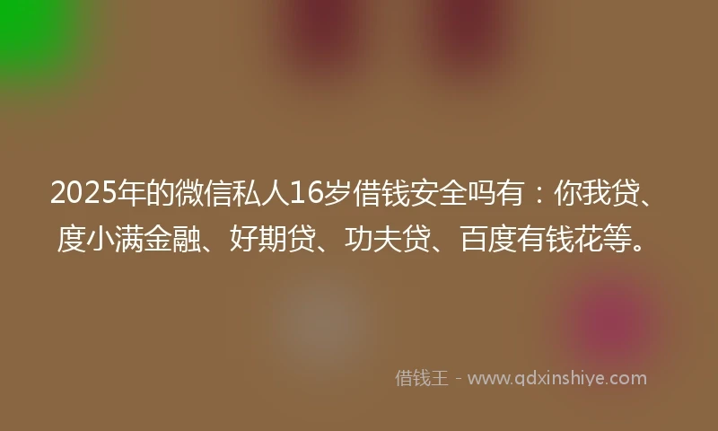 2025年的微信私人16岁借钱安全吗有：你我贷、度小满金融、好期贷、功夫贷、百度有钱花等。