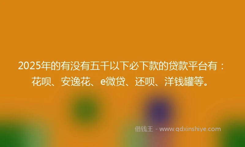 2025年的有没有五千以下必下款的贷款平台有：花呗、安逸花、e微贷、还呗、洋钱罐等。