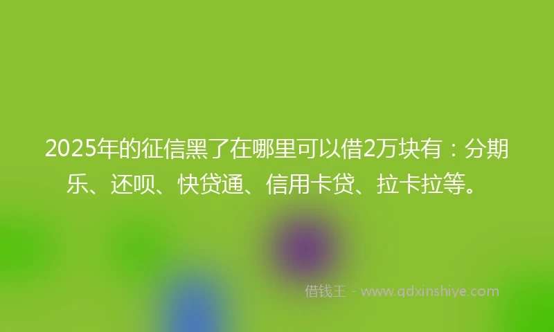 2025年的征信黑了在哪里可以借2万块有：分期乐、还呗、快贷通、信用卡贷、拉卡拉等。