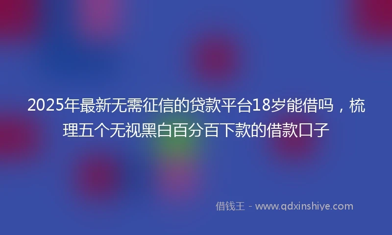 2025年最新无需征信的贷款平台18岁能借吗，梳理五个无视黑白百分百下款的借款口子