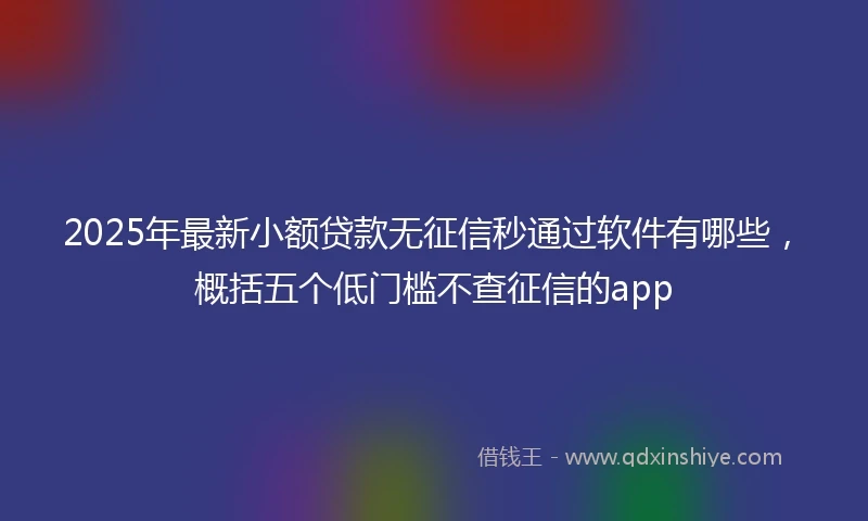 2025年最新小额贷款无征信秒通过软件有哪些，概括五个低门槛不查征信的app
