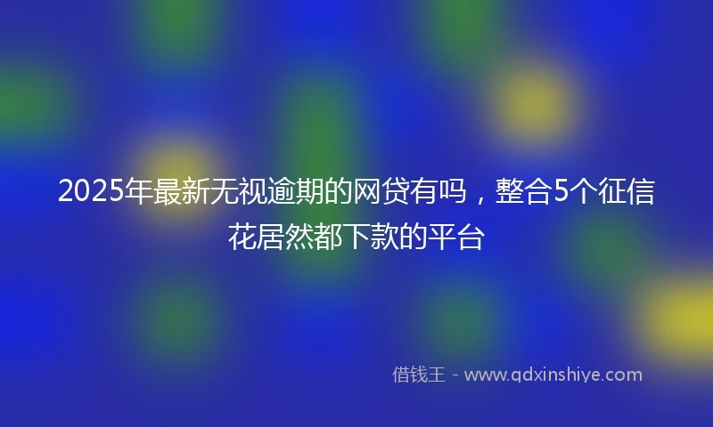 2025年最新无视逾期的网贷有吗，整合5个征信花居然都下款的平台