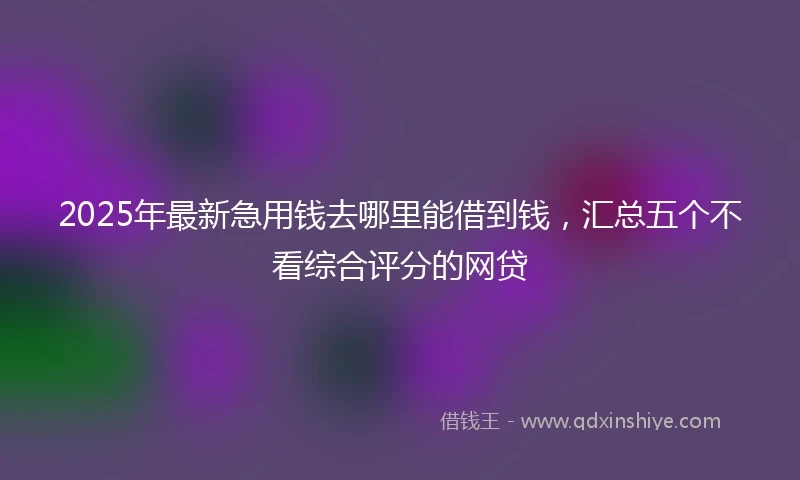 2025年最新急用钱去哪里能借到钱，汇总五个不看综合评分的网贷