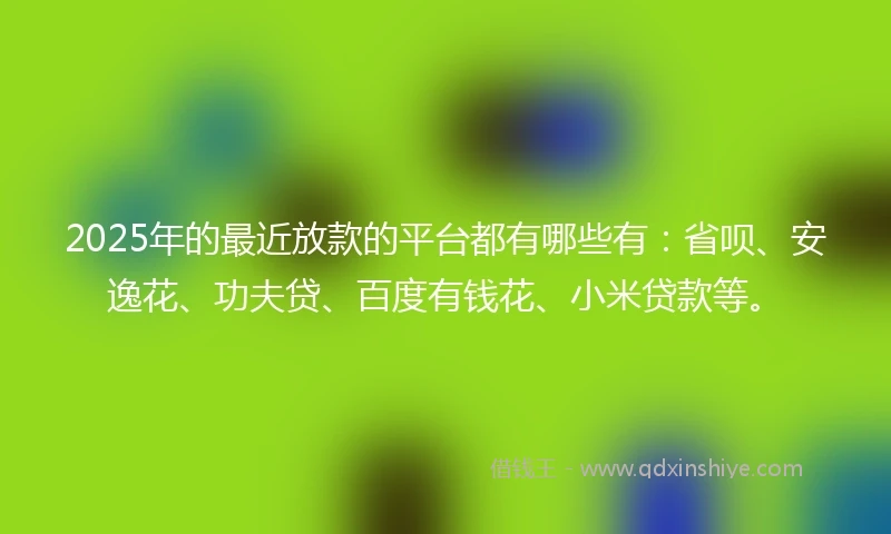 2025年的最近放款的平台都有哪些有：省呗、安逸花、功夫贷、百度有钱花、小米贷款等。