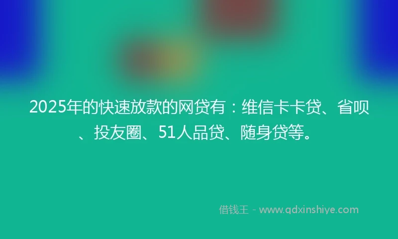 2025年的快速放款的网贷有：维信卡卡贷、省呗、投友圈、51人品贷、随身贷等。