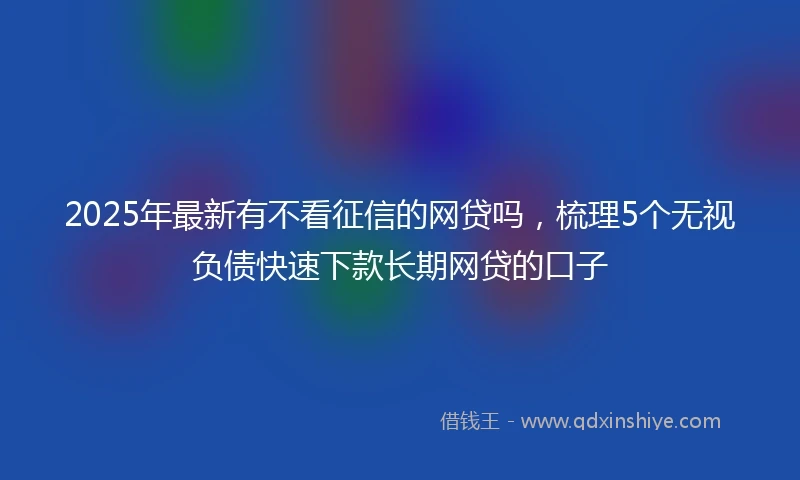 2025年最新有不看征信的网贷吗，梳理5个无视负债快速下款长期网贷的口子