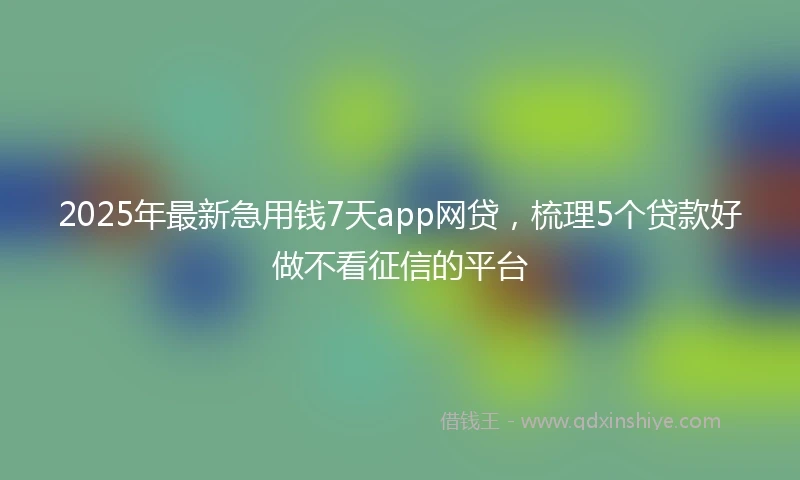 2025年最新急用钱7天app网贷，梳理5个贷款好做不看征信的平台