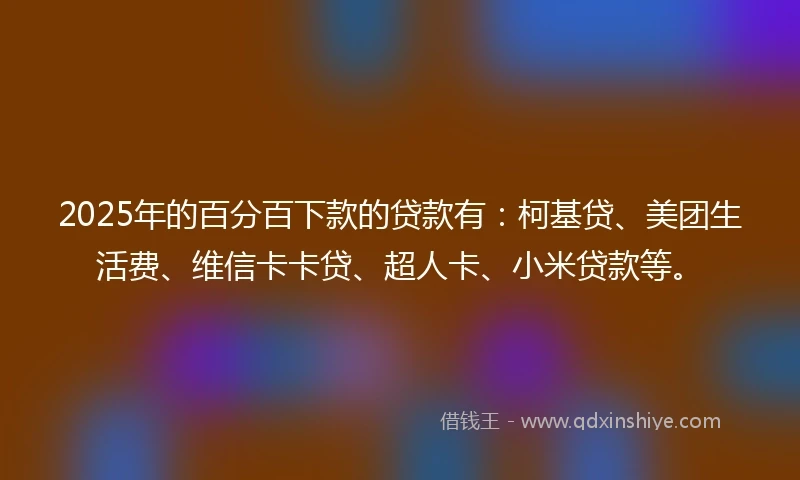 2025年的百分百下款的贷款有：柯基贷、美团生活费、维信卡卡贷、超人卡、小米贷款等。