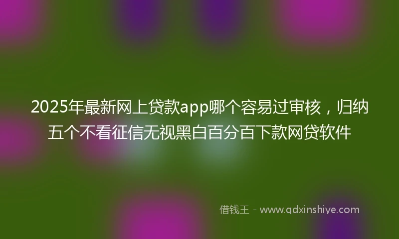2025年最新网上贷款app哪个容易过审核，归纳五个不看征信无视黑白百分百下款网贷软件