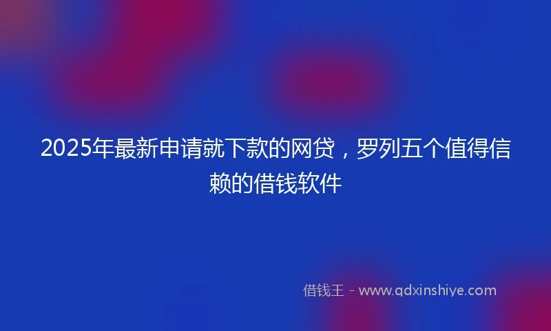 2025年最新申请就下款的网贷，罗列五个值得信赖的借钱软件