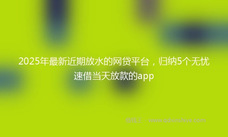 2025年最新近期放水的网贷平台，归纳5个无忧速借当天放款的app