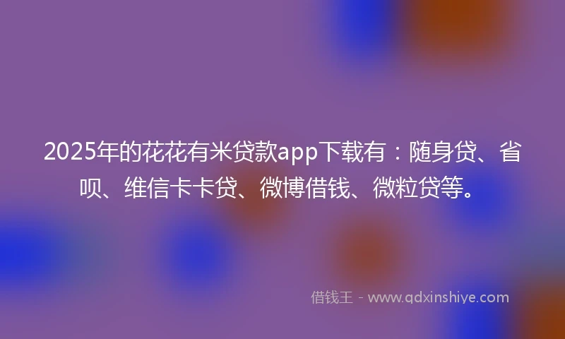 2025年的花花有米贷款app下载有:随身贷、省呗、维信卡卡贷、微博借钱、微粒贷等。