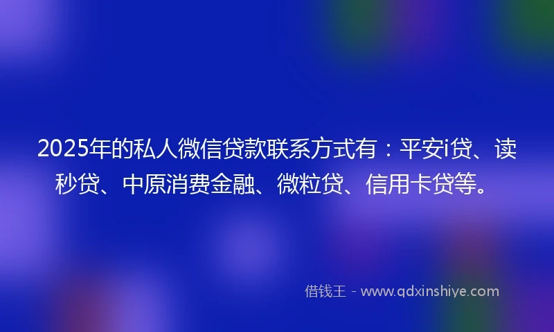 2025年的私人微信贷款联系方式有：平安i贷、读秒贷、中原消费金融、微粒贷、信用卡贷等。