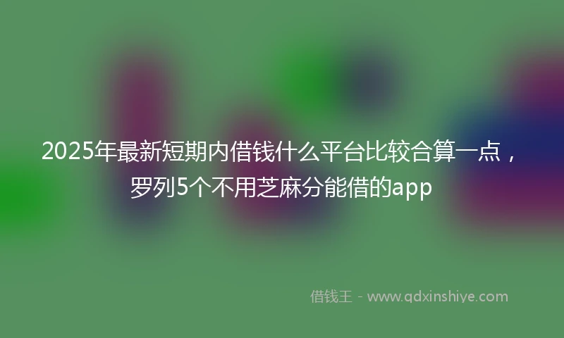 2025年最新短期内借钱什么平台比较合算一点，罗列5个不用芝麻分能借的app