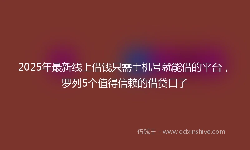 2025年最新线上借钱只需手机号就能借的平台，罗列5个值得信赖的借贷口子