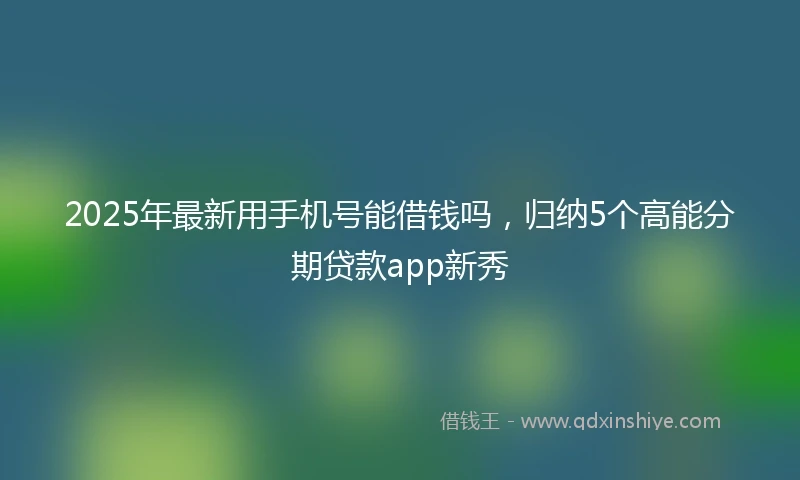2025年最新用手机号能借钱吗，归纳5个高能分期贷款app新秀