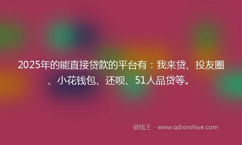 2025年的能直接贷款的平台有：我来贷、投友圈、小花钱包、还呗、51人品贷等。