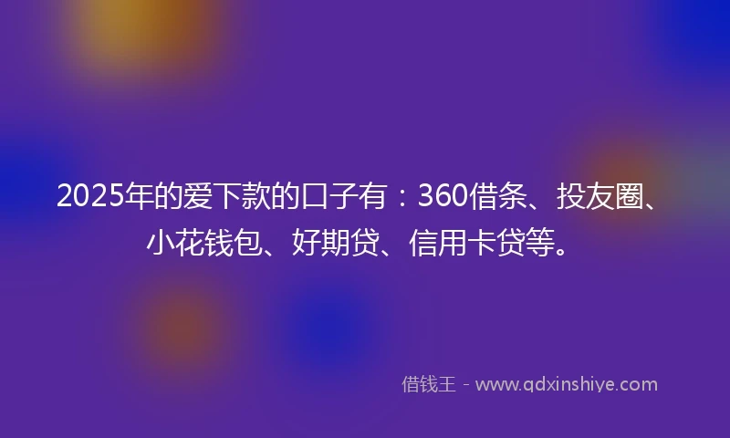 2025年的爱下款的口子有：360借条、投友圈、小花钱包、好期贷、信用卡贷等。