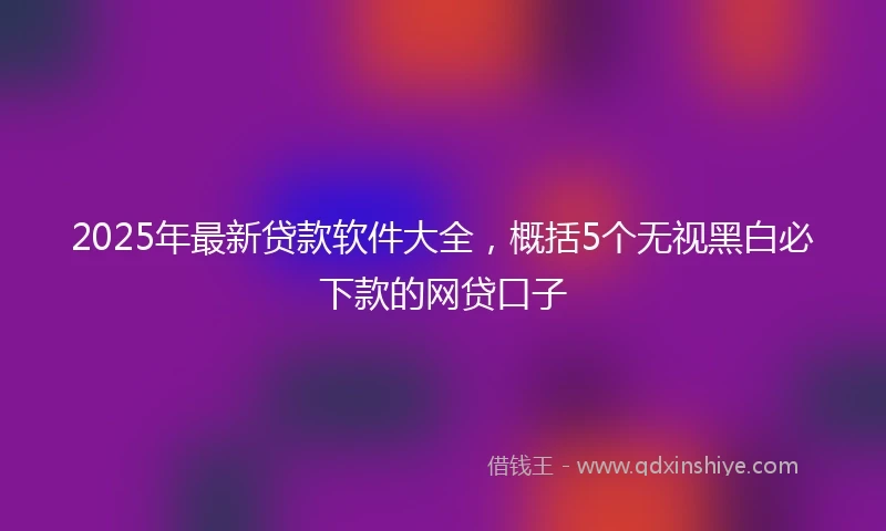 2025年最新贷款软件大全，概括5个无视黑白必下款的网贷口子