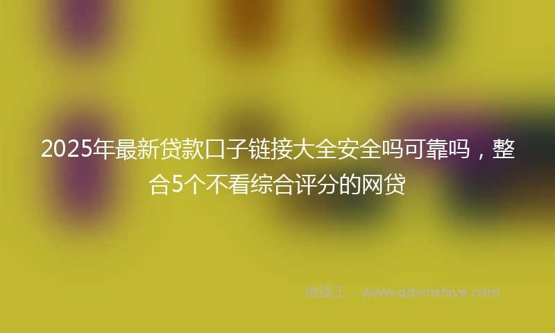 2025年最新贷款口子链接大全安全吗可靠吗，整合5个不看综合评分的网贷