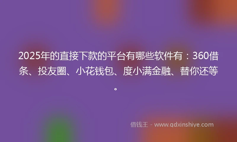 2025年的直接下款的平台有哪些软件有：360借条、投友圈、小花钱包、度小满金融、替你还等。