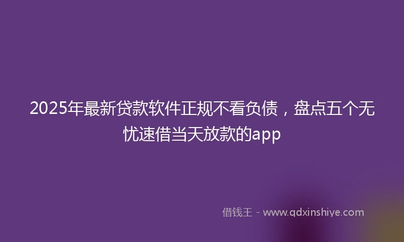 2025年最新贷款软件正规不看负债，盘点五个无忧速借当天放款的app