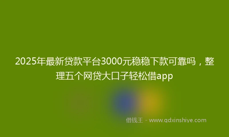 2025年最新贷款平台3000元稳稳下款可靠吗，整理五个网贷大口子轻松借app