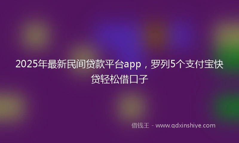 2025年最新民间贷款平台app，罗列5个支付宝快贷轻松借口子