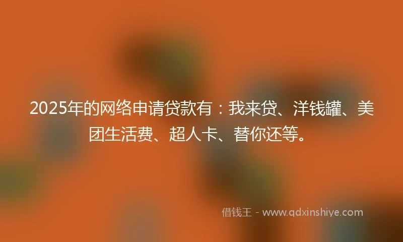 2025年的网络申请贷款有：我来贷、洋钱罐、美团生活费、超人卡、替你还等。