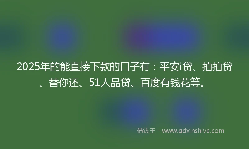 2025年的能直接下款的口子有：平安i贷、拍拍贷、替你还、51人品贷、百度有钱花等。