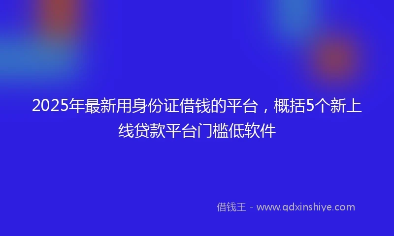 2025年最新用身份证借钱的平台，概括5个新上线贷款平台门槛低软件