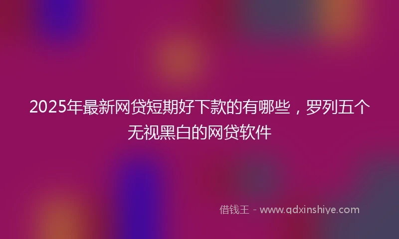 2025年最新网贷短期好下款的有哪些，罗列五个无视黑白的网贷软件