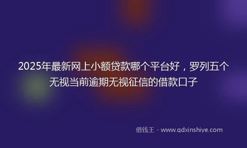 2025年最新网上小额贷款哪个平台好，罗列五个无视当前逾期无视征信的借款口子