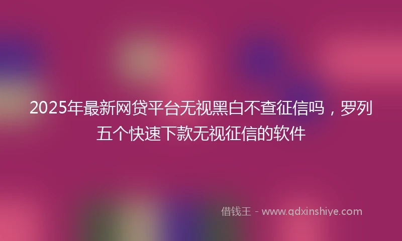 2025年最新网贷平台无视黑白不查征信吗，罗列五个快速下款无视征信的软件