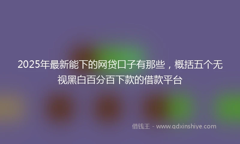 2025年最新能下的网贷口子有那些，概括五个无视黑白百分百下款的借款平台