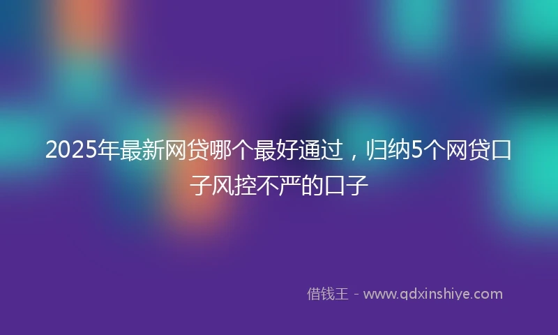2025年最新网贷哪个最好通过，归纳5个网贷口子风控不严的口子