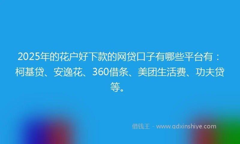 2025年的花户好下款的网贷口子有哪些平台有：柯基贷、安逸花、360借条、美团生活费、功夫贷等。