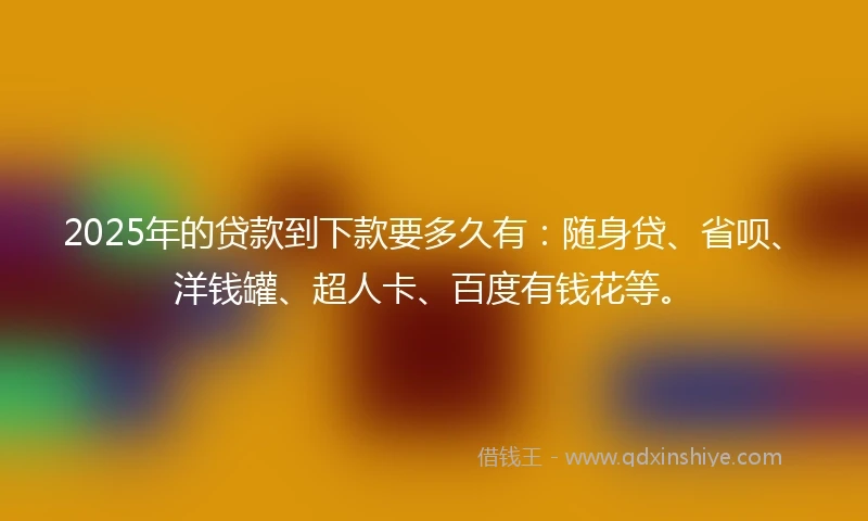 2025年的贷款到下款要多久有：随身贷、省呗、洋钱罐、超人卡、百度有钱花等。