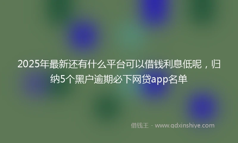 2025年最新还有什么平台可以借钱利息低呢，归纳5个黑户逾期必下网贷app名单