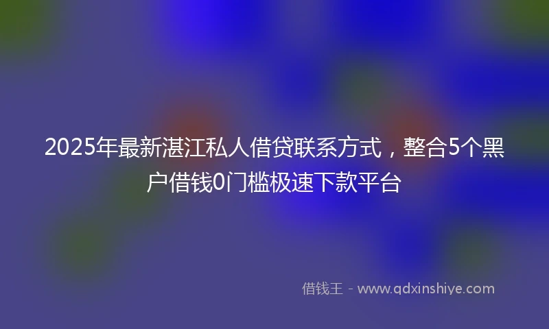 2025年最新湛江私人借贷联系方式，整合5个黑户借钱0门槛极速下款平台