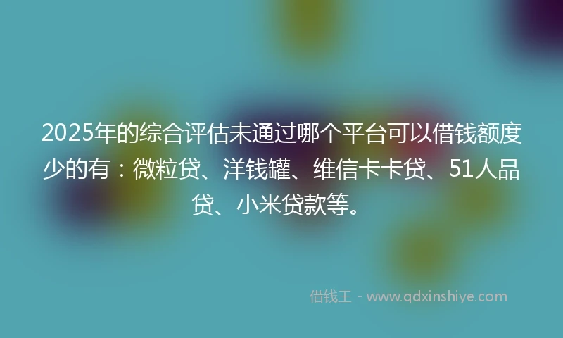 2025年的综合评估未通过哪个平台可以借钱额度少的有：微粒贷、洋钱罐、维信卡卡贷、51人品贷、小米贷款等。