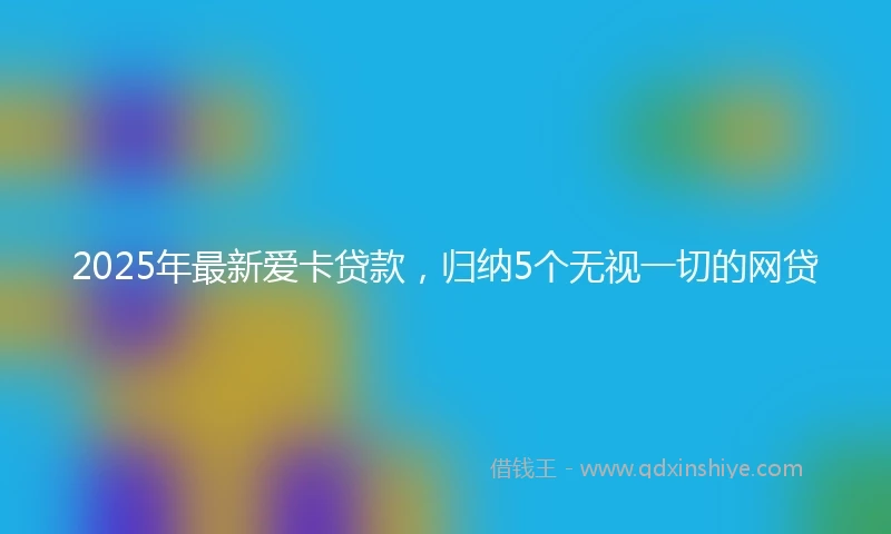 2025年最新爱卡贷款，归纳5个无视一切的网贷