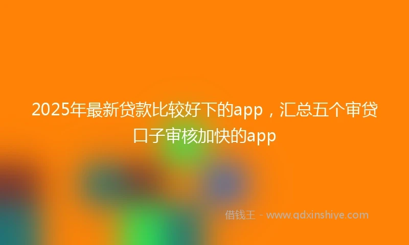 2025年最新贷款比较好下的app，汇总五个审贷口子审核加快的app