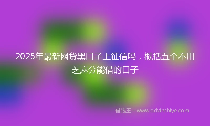 2025年最新网贷黑口子上征信吗，概括五个不用芝麻分能借的口子