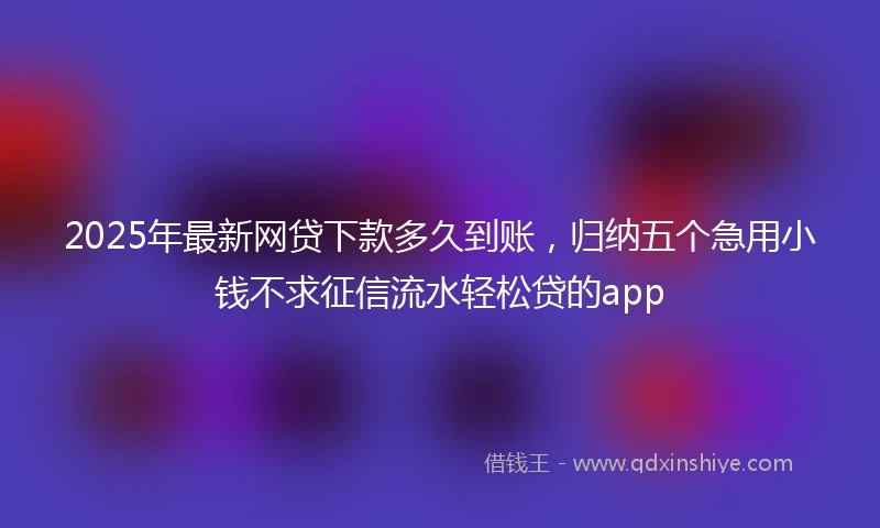 2025年最新网贷下款多久到账，归纳五个急用小钱不求征信流水轻松贷的app